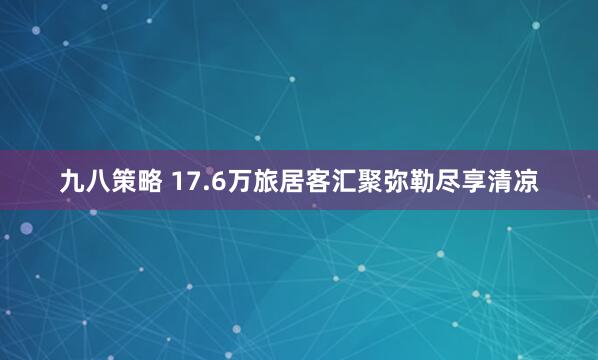 九八策略 17.6万旅居客汇聚弥勒尽享清凉