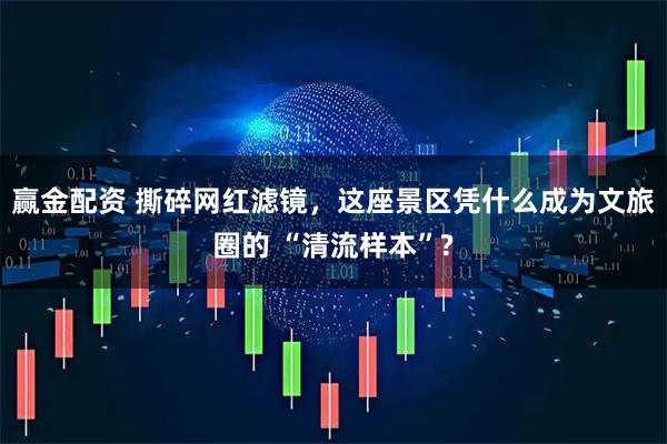 赢金配资 撕碎网红滤镜，这座景区凭什么成为文旅圈的 “清流样本”?