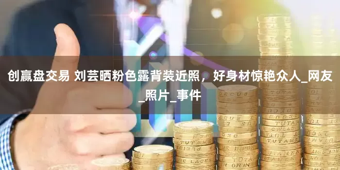 创赢盘交易 刘芸晒粉色露背装近照，好身材惊艳众人_网友_照片_事件